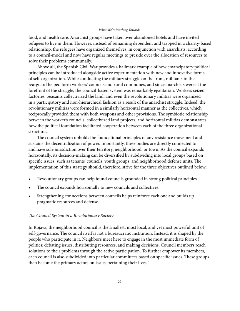 What We’re Working Towards food, and health care. Anarchist groups have taken over abandoned hotels and have invited refugees to live in them. However, instead of remaining dependent and trapped in a charity-based relationship, the refugees have organized themselves, in conjunction with anarchists, according to a council-model and now have regular meetings to preside over the allocation of resources to solve their problems communally. Above all, the Spanish Civil War provides a hallmark example of how emancipatory political principles can be introduced alongside active experimentation with new and innovative forms of sclf-organization. While conducting the military struggle on the front, militants in the rearguard helped form workers’ councils and rural communes, and since anarchists were at the forefront of the struggle, the council-based system was remarkably egalitarian. Workers seized factories, peasants collectivized the land, and even the revolutionary militias were organized ina participatory and non-hierarchical fashion as a result of the anarchist struggle. Indeed, the revolutionary militias were formed in a similarly horizontal manner as the collectives, which reciprocally provided them with both weapons and other provisions. The symbiotic relationship between the worker’s councils, collectivized land projects, and horizontal militias demonstrates how the political foundation facilitated cooperation between each of the three organizational structures. ‘The council system upholds the foundational principles of any resistance movement and sustains the decentralization of power. Importantly, these bodies are directly connected to and have sole jurisdiction over their territory, neighborhood, or town. As the council expands horizontally,its decision-making can be diversified by subdividing into local groups based on specific issues, such as tenants’ councils, youth groups, and neighborhood defense units. The implementation of this strategy should, therefore, strive for the three objectives outlined below: « Revolutionary groups can help found councils grounded in strong political principles. « ‘The council expands horizontally to new councils and collectives. « Strengthening connections between councils helps reinforce each one and builds up pragmatic resources and defense. ‘The Council System in a Revolutionary Socicty In Rojava, the neighborhood council is the smallest, most local, and yet most powerful unit of self-governance. The council itself is not a bureaucratic institution. Instead, it is shaped by the people who participate i it. Neighbors meet here to engage in the most immediate form of politics: debating issues, distributing resources, and making decisions. Council members reach solutions to their problems through the active participation. To further empower its members, each council is also subdivided into particular committees based on specific issues. These groups then become the primary actors on issues pertaining their lives.”
